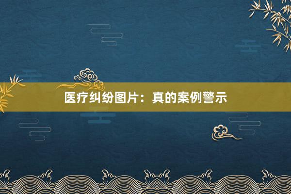 医疗纠纷图片：真的案例警示