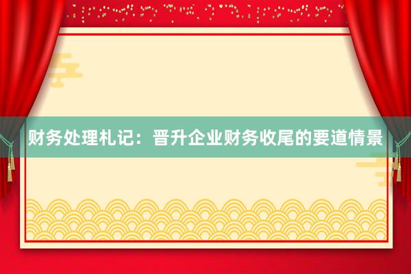 财务处理札记：晋升企业财务收尾的要道情景